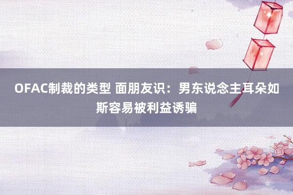 OFAC制裁的类型 面朋友识：男东说念主耳朵如斯容易被利益诱骗